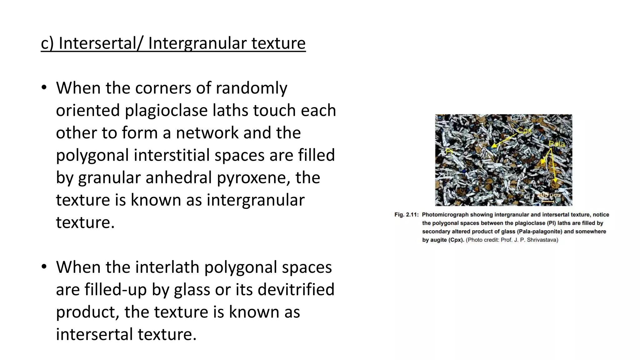 c) Intersertal/ Intergranular texture
• When the corners of randomly
oriented plagioclase laths touch each
other to form a network and the
polygonal interstitial spaces are filled
by granular anhedral pyroxene, the
texture is known as intergranular
texture.
• When the interlath polygonal spaces
are filled-up by glass or its devitrified
product, the texture is known as
intersertal texture.
 
