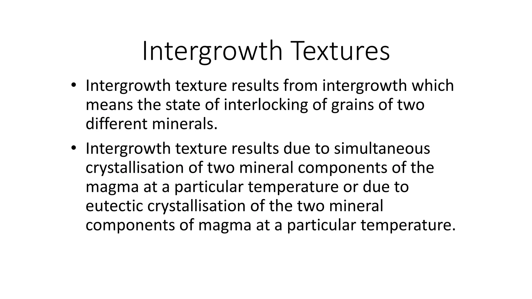 Intergrowth Textures
• Intergrowth texture results from intergrowth which
means the state of interlocking of grains of two
different minerals.
• Intergrowth texture results due to simultaneous
crystallisation of two mineral components of the
magma at a particular temperature or due to
eutectic crystallisation of the two mineral
components of magma at a particular temperature.
 