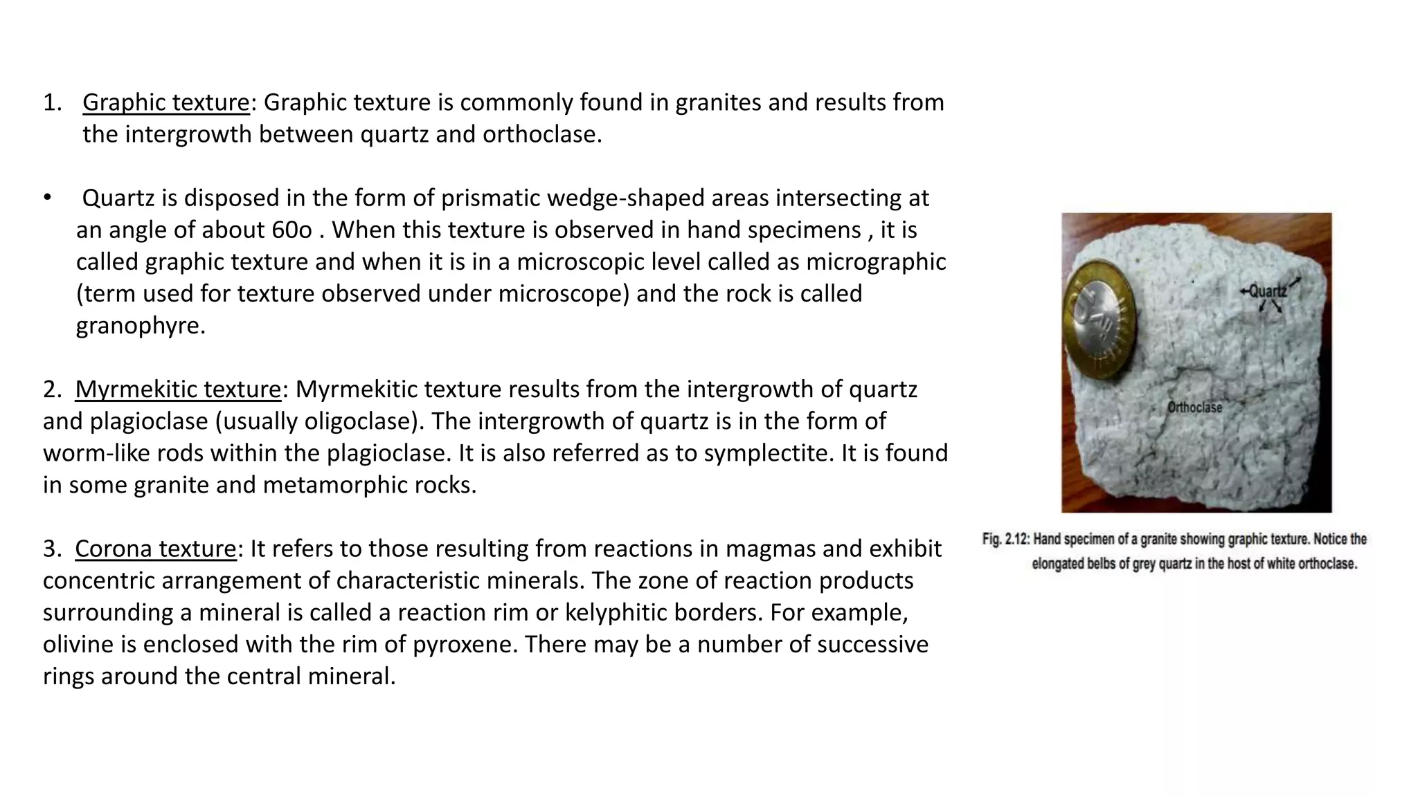 1. Graphic texture: Graphic texture is commonly found in granites and results from
the intergrowth between quartz and orthoclase.
• Quartz is disposed in the form of prismatic wedge-shaped areas intersecting at
an angle of about 60o . When this texture is observed in hand specimens , it is
called graphic texture and when it is in a microscopic level called as micrographic
(term used for texture observed under microscope) and the rock is called
granophyre.
2. Myrmekitic texture: Myrmekitic texture results from the intergrowth of quartz
and plagioclase (usually oligoclase). The intergrowth of quartz is in the form of
worm-like rods within the plagioclase. It is also referred as to symplectite. It is found
in some granite and metamorphic rocks.
3. Corona texture: It refers to those resulting from reactions in magmas and exhibit
concentric arrangement of characteristic minerals. The zone of reaction products
surrounding a mineral is called a reaction rim or kelyphitic borders. For example,
olivine is enclosed with the rim of pyroxene. There may be a number of successive
rings around the central mineral.
 