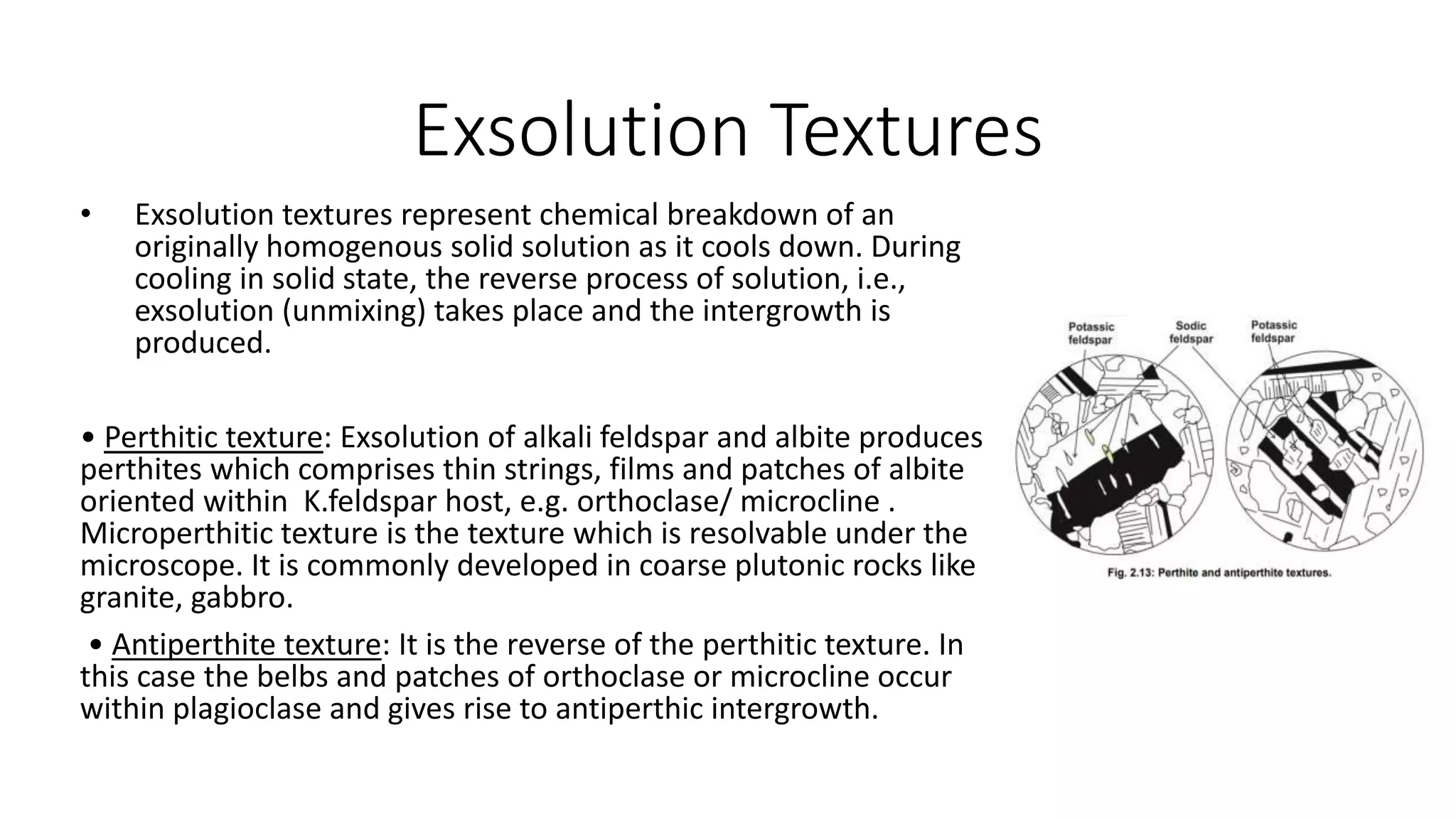 Exsolution Textures
• Exsolution textures represent chemical breakdown of an
originally homogenous solid solution as it cools down. During
cooling in solid state, the reverse process of solution, i.e.,
exsolution (unmixing) takes place and the intergrowth is
produced.
• Perthitic texture: Exsolution of alkali feldspar and albite produces
perthites which comprises thin strings, films and patches of albite
oriented within K.feldspar host, e.g. orthoclase/ microcline .
Microperthitic texture is the texture which is resolvable under the
microscope. It is commonly developed in coarse plutonic rocks like
granite, gabbro.
• Antiperthite texture: It is the reverse of the perthitic texture. In
this case the belbs and patches of orthoclase or microcline occur
within plagioclase and gives rise to antiperthic intergrowth.
 