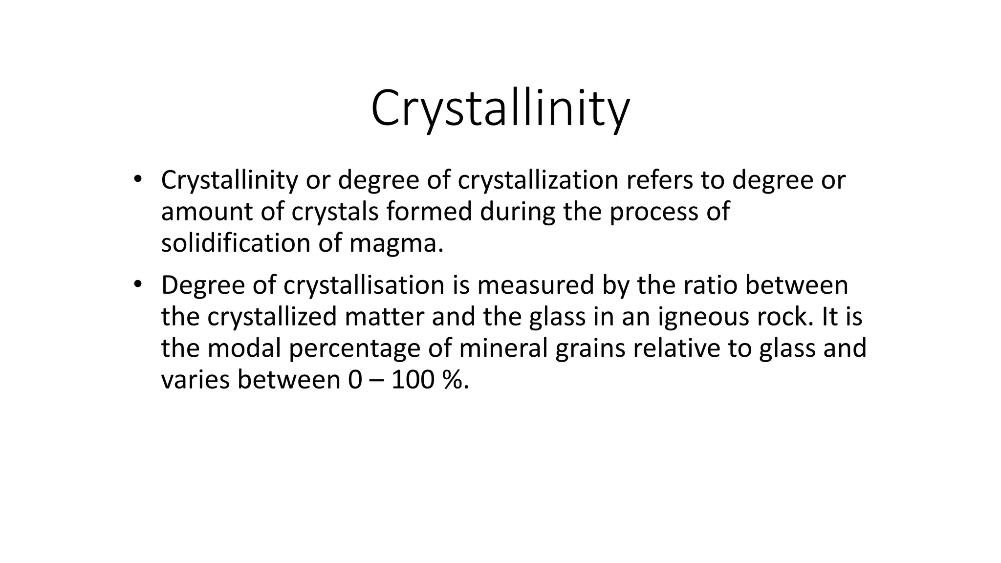 Crystallinity
• Crystallinity or degree of crystallization refers to degree or
amount of crystals formed during the process of
solidification of magma.
• Degree of crystallisation is measured by the ratio between
the crystallized matter and the glass in an igneous rock. It is
the modal percentage of mineral grains relative to glass and
varies between 0 – 100 %.
 