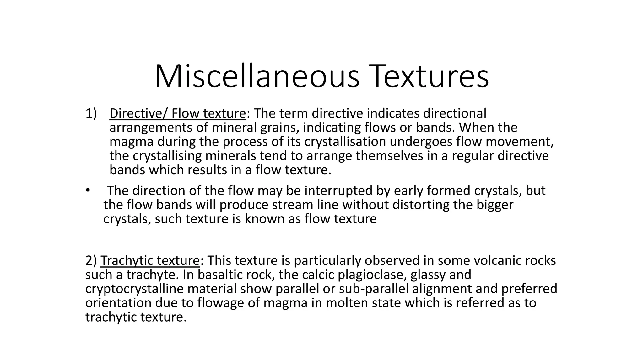 Miscellaneous Textures
1) Directive/ Flow texture: The term directive indicates directional
arrangements of mineral grains, indicating flows or bands. When the
magma during the process of its crystallisation undergoes flow movement,
the crystallising minerals tend to arrange themselves in a regular directive
bands which results in a flow texture.
• The direction of the flow may be interrupted by early formed crystals, but
the flow bands will produce stream line without distorting the bigger
crystals, such texture is known as flow texture
2) Trachytic texture: This texture is particularly observed in some volcanic rocks
such a trachyte. In basaltic rock, the calcic plagioclase, glassy and
cryptocrystalline material show parallel or sub-parallel alignment and preferred
orientation due to flowage of magma in molten state which is referred as to
trachytic texture.
 
