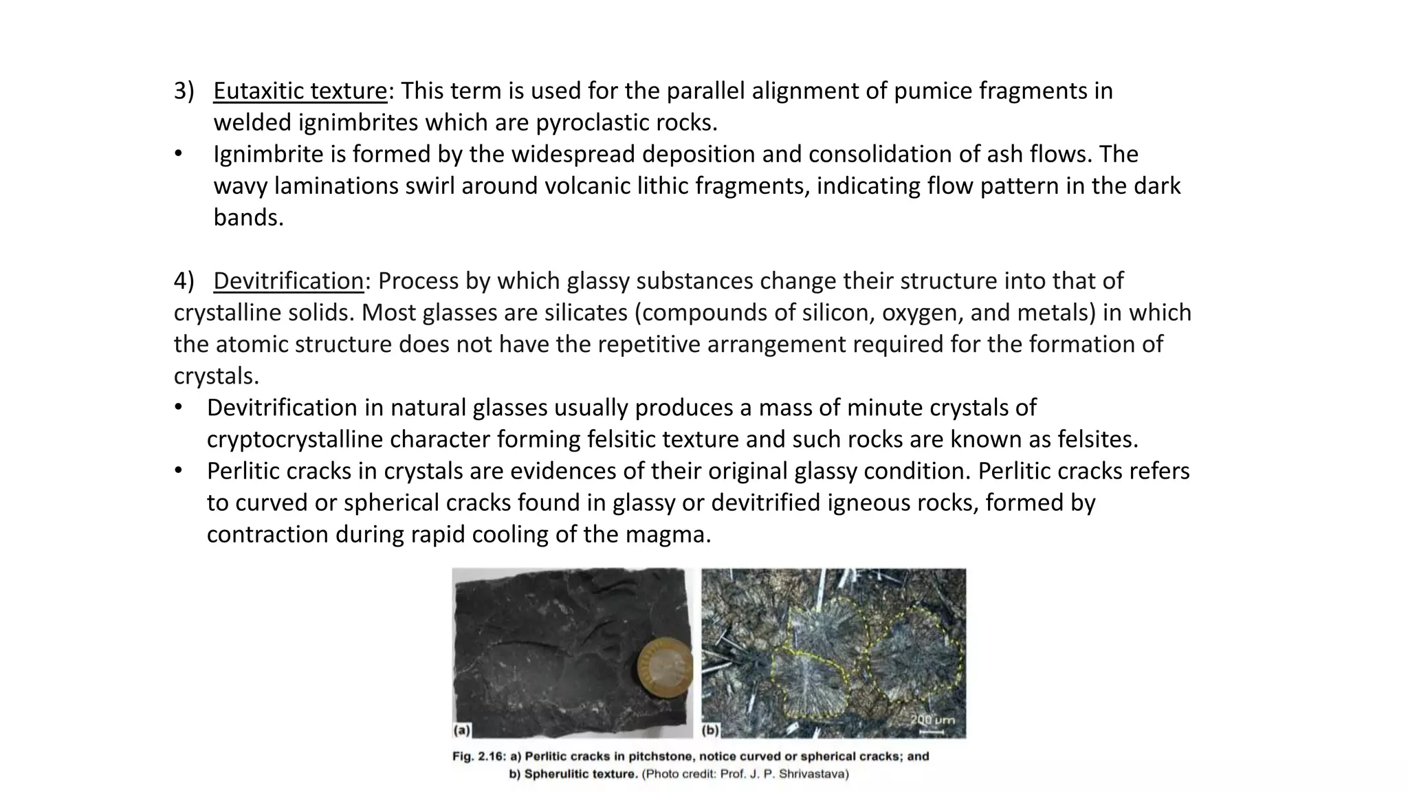 3) Eutaxitic texture: This term is used for the parallel alignment of pumice fragments in
welded ignimbrites which are pyroclastic rocks.
• Ignimbrite is formed by the widespread deposition and consolidation of ash flows. The
wavy laminations swirl around volcanic lithic fragments, indicating flow pattern in the dark
bands.
4) Devitrification: Process by which glassy substances change their structure into that of
crystalline solids. Most glasses are silicates (compounds of silicon, oxygen, and metals) in which
the atomic structure does not have the repetitive arrangement required for the formation of
crystals.
• Devitrification in natural glasses usually produces a mass of minute crystals of
cryptocrystalline character forming felsitic texture and such rocks are known as felsites.
• Perlitic cracks in crystals are evidences of their original glassy condition. Perlitic cracks refers
to curved or spherical cracks found in glassy or devitrified igneous rocks, formed by
contraction during rapid cooling of the magma.
 