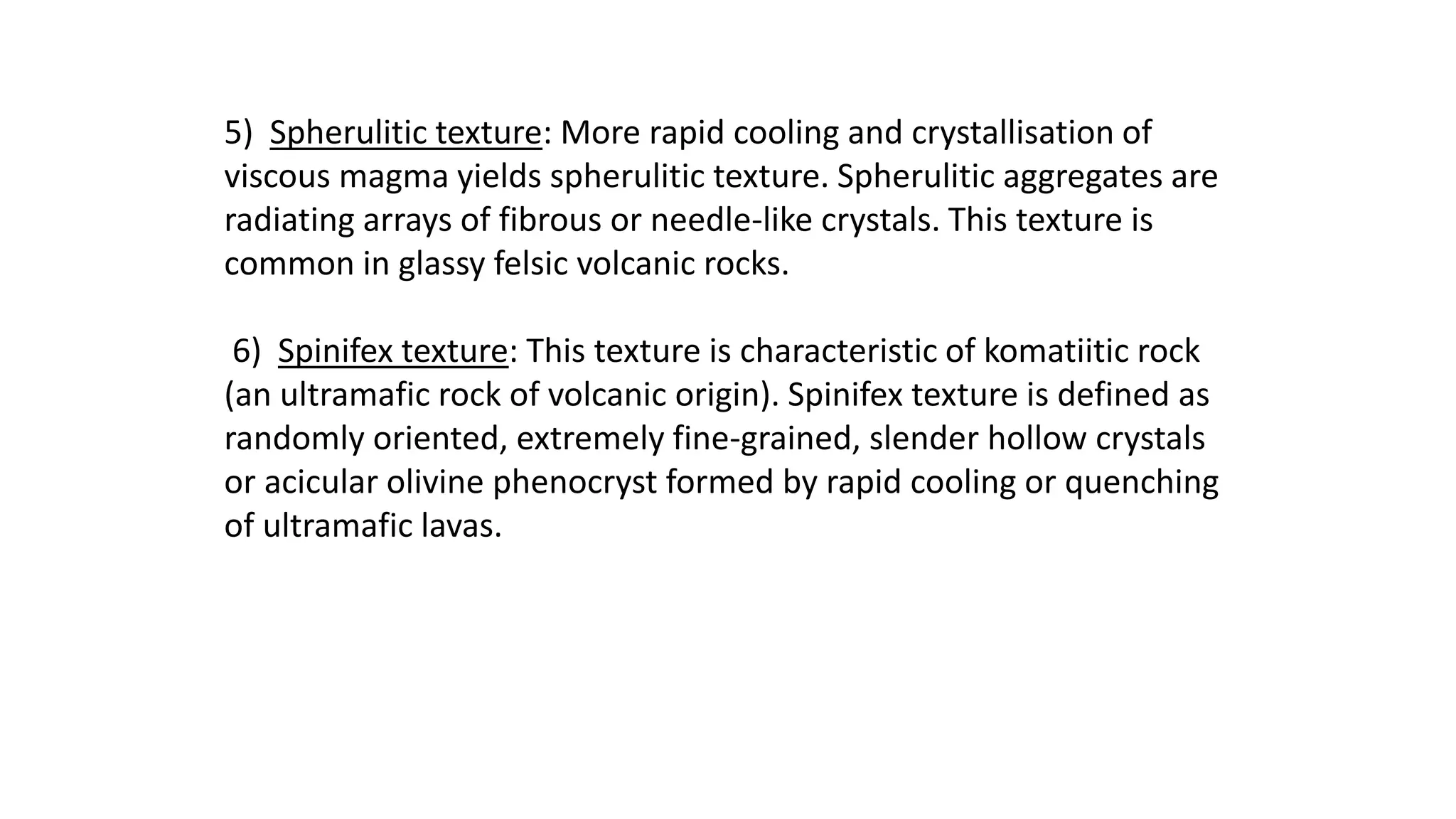 5) Spherulitic texture: More rapid cooling and crystallisation of
viscous magma yields spherulitic texture. Spherulitic aggregates are
radiating arrays of fibrous or needle-like crystals. This texture is
common in glassy felsic volcanic rocks.
6) Spinifex texture: This texture is characteristic of komatiitic rock
(an ultramafic rock of volcanic origin). Spinifex texture is defined as
randomly oriented, extremely fine-grained, slender hollow crystals
or acicular olivine phenocryst formed by rapid cooling or quenching
of ultramafic lavas.
 