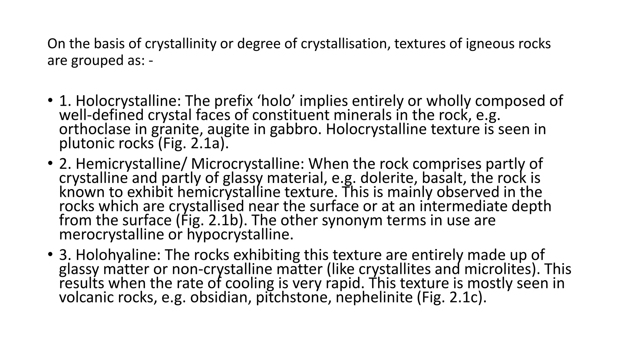 On the basis of crystallinity or degree of crystallisation, textures of igneous rocks
are grouped as: -
• 1. Holocrystalline: The prefix ‘holo’ implies entirely or wholly composed of
well-defined crystal faces of constituent minerals in the rock, e.g.
orthoclase in granite, augite in gabbro. Holocrystalline texture is seen in
plutonic rocks (Fig. 2.1a).
• 2. Hemicrystalline/ Microcrystalline: When the rock comprises partly of
crystalline and partly of glassy material, e.g. dolerite, basalt, the rock is
known to exhibit hemicrystalline texture. This is mainly observed in the
rocks which are crystallised near the surface or at an intermediate depth
from the surface (Fig. 2.1b). The other synonym terms in use are
merocrystalline or hypocrystalline.
• 3. Holohyaline: The rocks exhibiting this texture are entirely made up of
glassy matter or non-crystalline matter (like crystallites and microlites). This
results when the rate of cooling is very rapid. This texture is mostly seen in
volcanic rocks, e.g. obsidian, pitchstone, nephelinite (Fig. 2.1c).
 