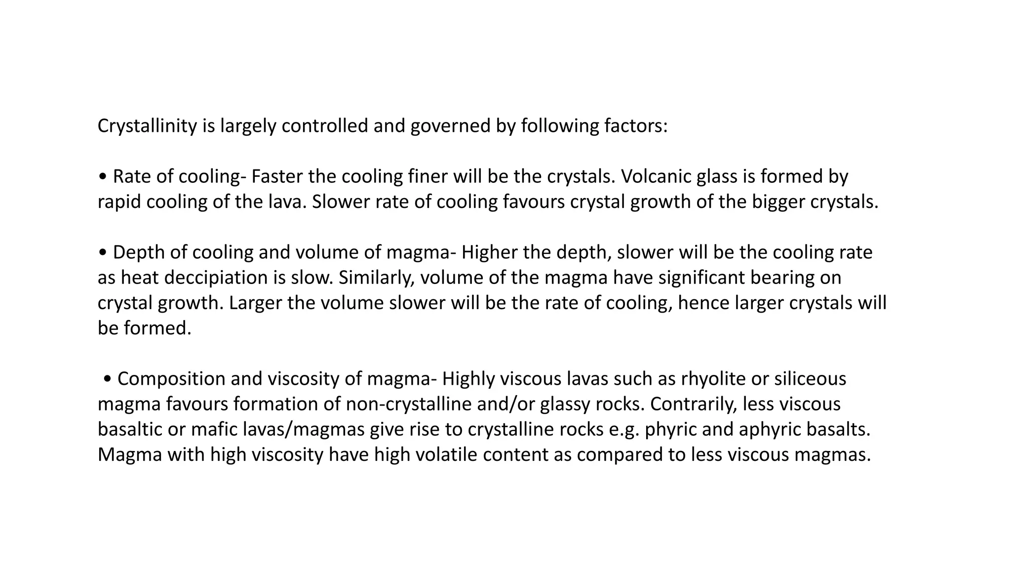 Crystallinity is largely controlled and governed by following factors:
• Rate of cooling- Faster the cooling finer will be the crystals. Volcanic glass is formed by
rapid cooling of the lava. Slower rate of cooling favours crystal growth of the bigger crystals.
• Depth of cooling and volume of magma- Higher the depth, slower will be the cooling rate
as heat deccipiation is slow. Similarly, volume of the magma have significant bearing on
crystal growth. Larger the volume slower will be the rate of cooling, hence larger crystals will
be formed.
• Composition and viscosity of magma- Highly viscous lavas such as rhyolite or siliceous
magma favours formation of non-crystalline and/or glassy rocks. Contrarily, less viscous
basaltic or mafic lavas/magmas give rise to crystalline rocks e.g. phyric and aphyric basalts.
Magma with high viscosity have high volatile content as compared to less viscous magmas.
 