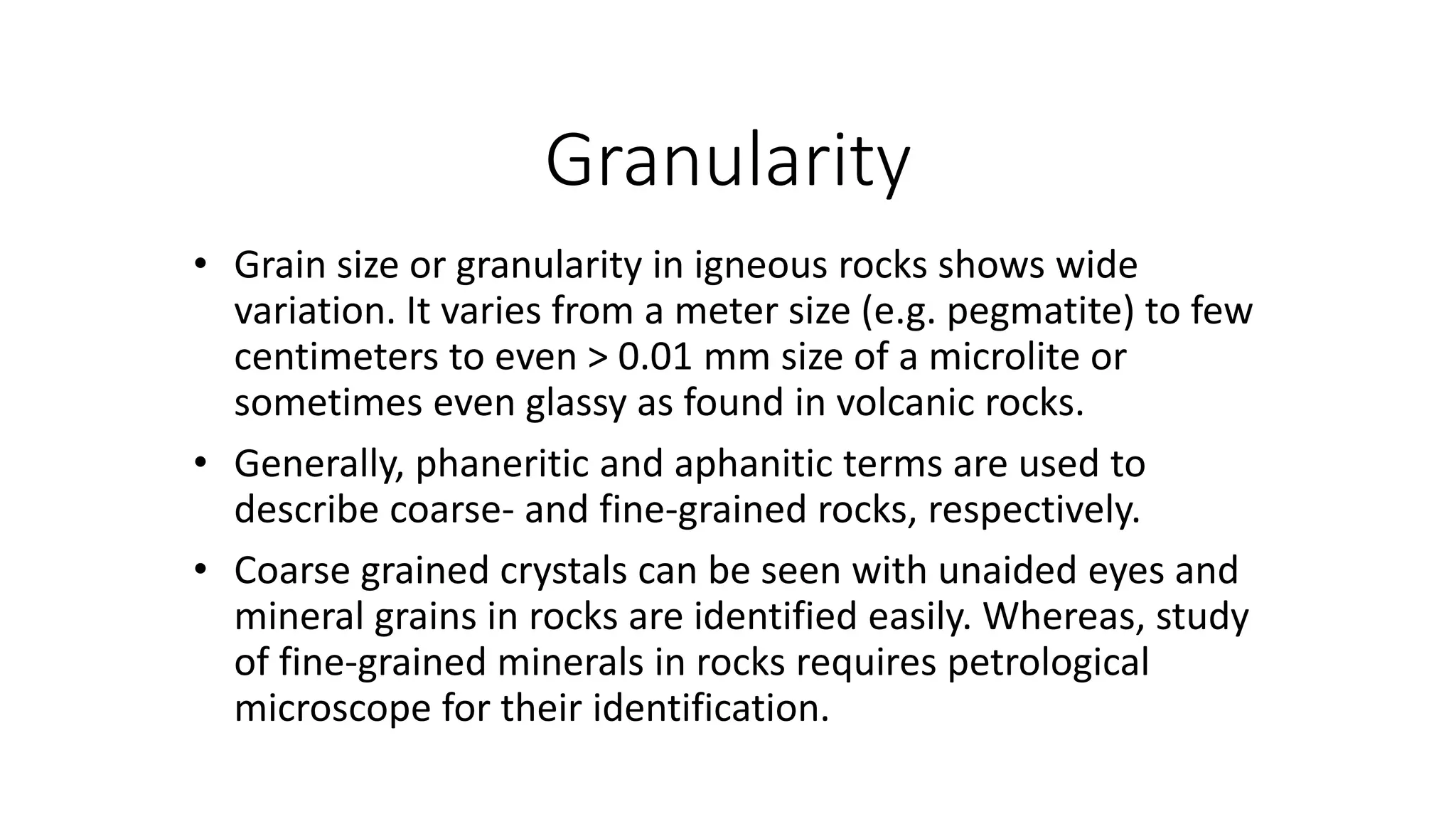 Granularity
• Grain size or granularity in igneous rocks shows wide
variation. It varies from a meter size (e.g. pegmatite) to few
centimeters to even > 0.01 mm size of a microlite or
sometimes even glassy as found in volcanic rocks.
• Generally, phaneritic and aphanitic terms are used to
describe coarse- and fine-grained rocks, respectively.
• Coarse grained crystals can be seen with unaided eyes and
mineral grains in rocks are identified easily. Whereas, study
of fine-grained minerals in rocks requires petrological
microscope for their identification.
 