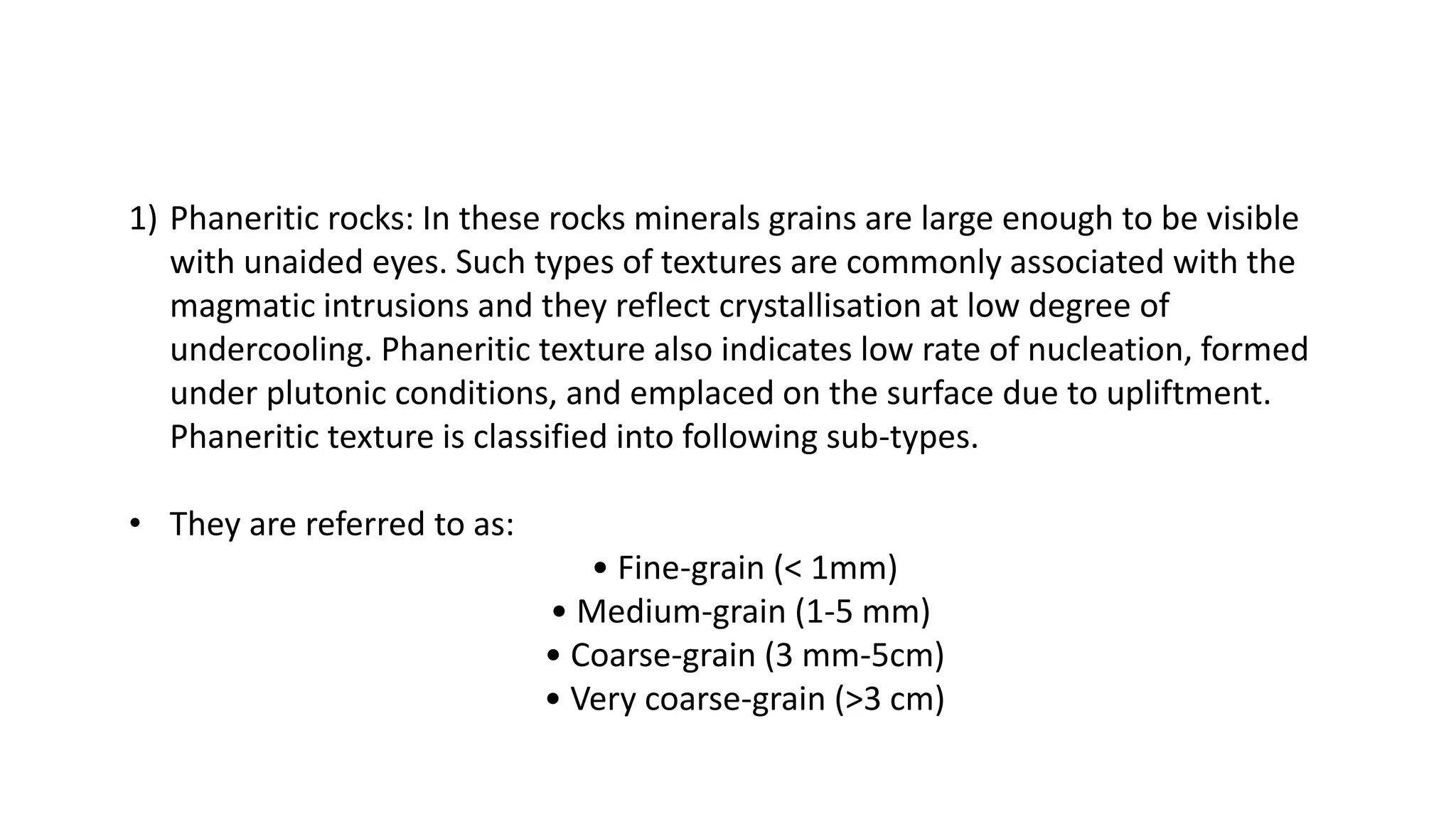1) Phaneritic rocks: In these rocks minerals grains are large enough to be visible
with unaided eyes. Such types of textures are commonly associated with the
magmatic intrusions and they reflect crystallisation at low degree of
undercooling. Phaneritic texture also indicates low rate of nucleation, formed
under plutonic conditions, and emplaced on the surface due to upliftment.
Phaneritic texture is classified into following sub-types.
• They are referred to as:
• Fine-grain (< 1mm)
• Medium-grain (1-5 mm)
• Coarse-grain (3 mm-5cm)
• Very coarse-grain (>3 cm)
 