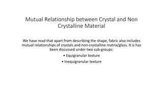 Mutual Relationship between Crystal and Non
Crystalline Material
We have read that apart from describing the shape, fabric also includes
mutual relationships of crystals and non-crystalline matrix/glass. It is has
been discussed under two sub-groups:
• Equigranular texture
• Inequigranular texture
 