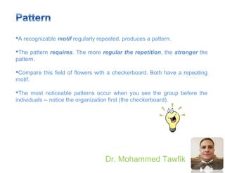 Principles
Dr. Mohammed Tawfik
A recognizable motif regularly repeated, produces a pattern.
The pattern requires. The more regular the repetition, the stronger the
pattern.
Compare this field of flowers with a checkerboard. Both have a repeating
motif.
The most noticeable patterns occur when you see the group before the
individuals -- notice the organization first (the checkerboard).
 