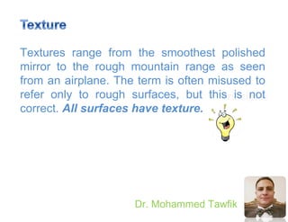 Principles
Dr. Mohammed Tawfik
Textures range from the smoothest polished
mirror to the rough mountain range as seen
from an airplane. The term is often misused to
refer only to rough surfaces, but this is not
correct. All surfaces have texture.
 