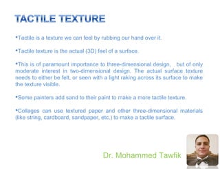 Principles
Dr. Mohammed Tawfik
Tactile is a texture we can feel by rubbing our hand over it.
Tactile texture is the actual (3D) feel of a surface.
This is of paramount importance to three-dimensional design, but of only
moderate interest in two-dimensional design. The actual surface texture
needs to either be felt, or seen with a light raking across its surface to make
the texture visible.
Some painters add sand to their paint to make a more tactile texture.
Collages can use textured paper and other three-dimensional materials
(like string, cardboard, sandpaper, etc.) to make a tactile surface.
 