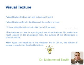 Principles
Dr. Mohammed Tawfik
Visual texture that we can see but we can’t feel it.
Visual texture refers to the illusion of the surface texture.
 It is what tactile texture looks like (on a 2D surface).
The textures you see in a photograph are visual textures. No matter how
rough objects in the photograph look, the surface of the photograph is
smooth and flat.
Both types are important to the designer, but in 2D art, the illusion of
texture is used more than tactile texture.
 