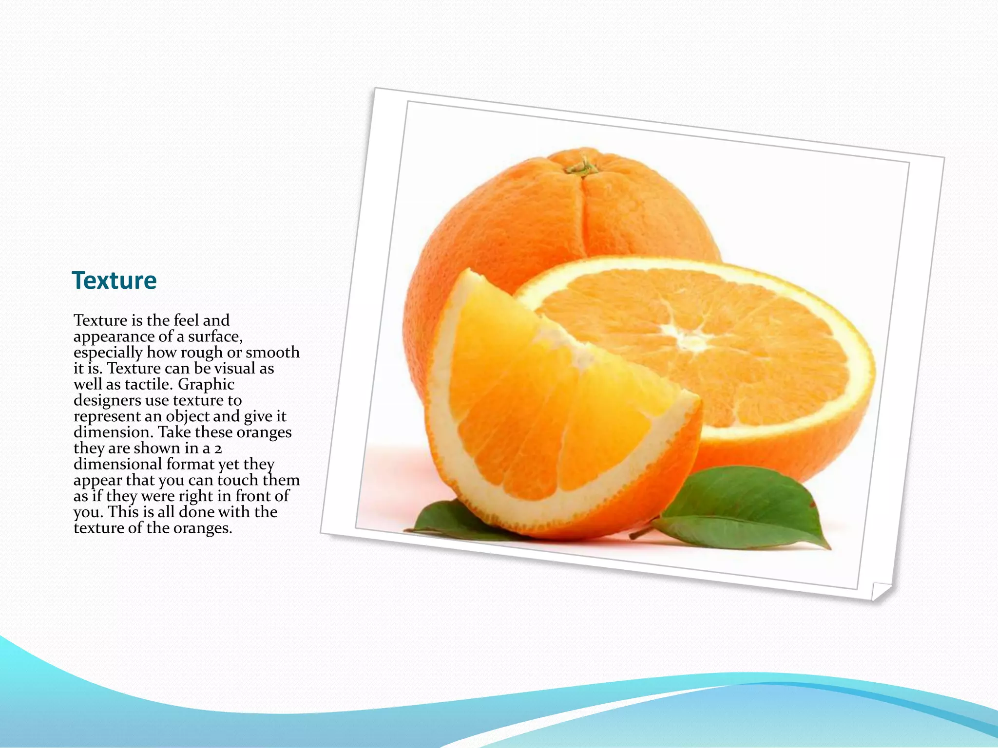 TextureTexture is the feel and appearance of a surface, especially how rough or smooth it is. Texture can be visual as well as tactile. Graphic designers use texture to represent an object and give it dimension. Take these oranges they are shown in a 2 dimensional format yet they appear that you can touch them as if they were right in front of you. This is all done with the texture of the oranges.