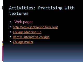 Activities: Practising with
textures
1. Web pages
 http://www.jacksonpollock.org/
 Collage Machine 1.0
 Remix, interactive collage
 Collage maker
 
