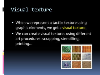 Visual texture

 When we represent a tactile texture using
  graphic elements, we get a visual texture.
 We can create visual textures using different
  art procedures: scrapping, stencilling,
  printing...
 