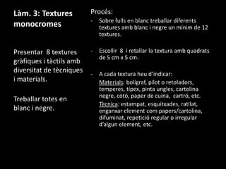 Làm. 3: Textures
monocromes

Procés:
-

Sobre fulls en blanc treballar diferents
textures amb blanc i negre un mínim de 12
textures.

Presentar 8 textures
gràfiques i tàctils amb
diversitat de tècniques
i materials.

-

Escollir 8 i retallar la textura amb quadrats
de 5 cm x 5 cm.

-

A cada textura heu d’indicar:
Materials: bolígraf, pilot o retoladors,
temperes, típex, pinta ungles, cartolina
negre, cotó, paper de cuina, cartró, etc.
Tècnica: estampat, esquitxades, ratllat,
enganxar element com papers/cartolina,
difuminat, repetició regular o irregular
d’algun element, etc.

Treballar totes en
blanc i negre.

 