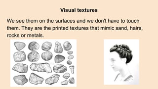 Visual textures
We see them on the surfaces and we don't have to touch
them. They are the printed textures that mimic sand, hairs,
rocks or metals.
 