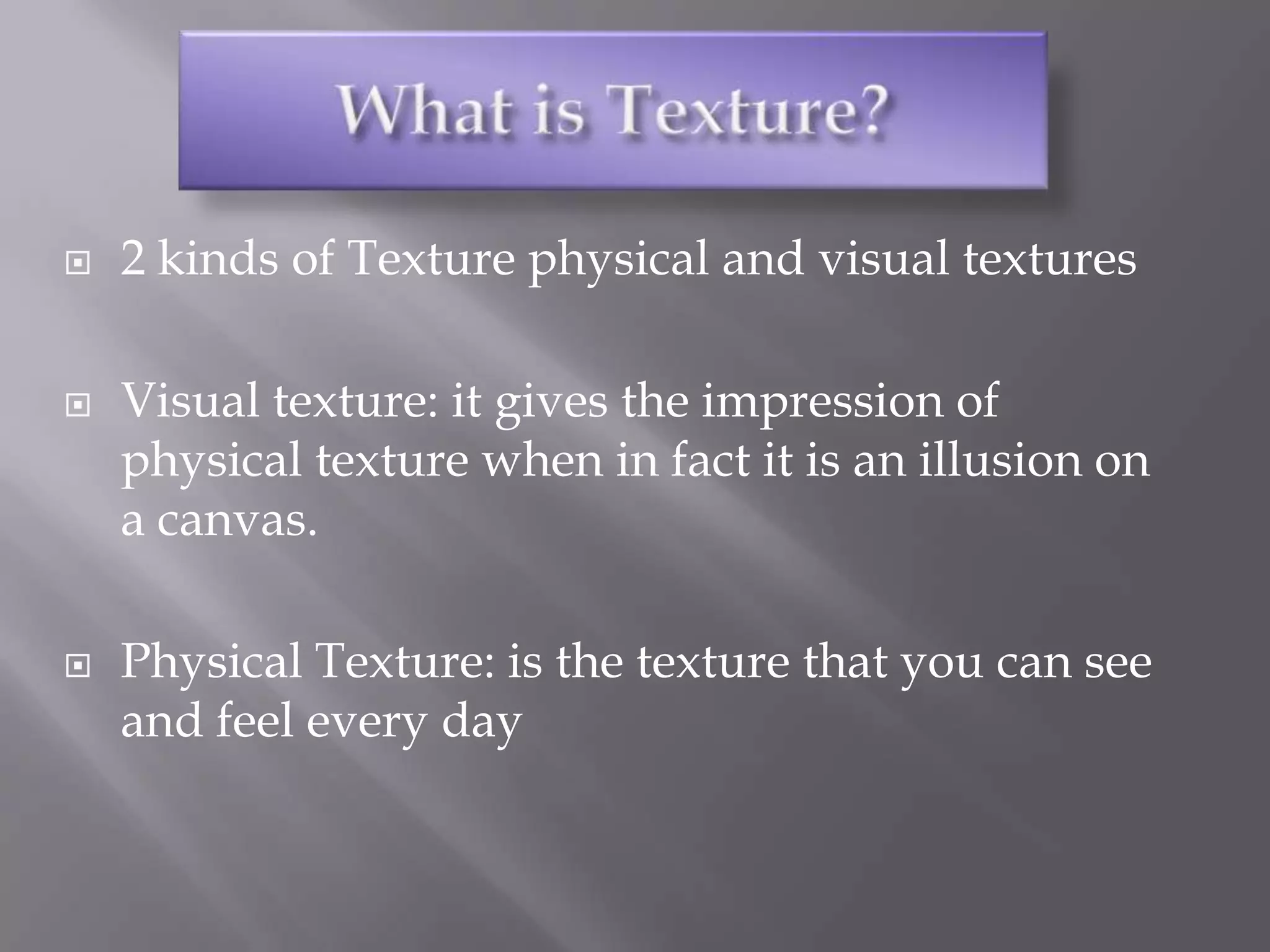    2 kinds of Texture physical and visual textures

   Visual texture: it gives the impression of
    physical texture when in fact it is an illusion on
    a canvas.

   Physical Texture: is the texture that you can see
    and feel every day
 