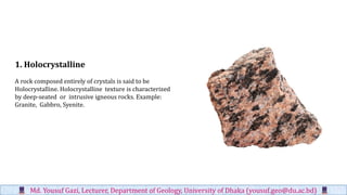 1. Holocrystalline
A rock composed entirely of crystals is said to be
Holocrystalline. Holocrystalline texture is characterized
by deep-seated or intrusive igneous rocks. Example:
Granite, Gabbro, Syenite.
Md. Yousuf Gazi, Lecturer, Department of Geology, University of Dhaka (yousuf.geo@du.ac.bd)
 