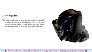 2. Holohyaline
The rock which is entirely composed of glassy materials
or glass is known as Holohyaline. They occur most
often marginal facies of rock bodies but may occur
as lavas(Obsidian) or as dykes and sills(Pitchstone).
Md. Yousuf Gazi, Lecturer, Department of Geology, University of Dhaka (yousuf.geo@du.ac.bd)
 