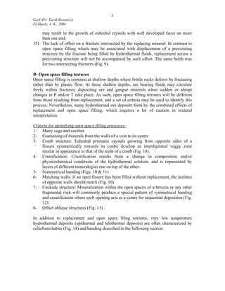 3
Geol 481: Earth Resources
El-Shazly, A. K., 2004
may result in the growth of euhedral crystals with well developed faces on more
than one end.
15) The lack of offset on a fracture intersected by the replacing mineral: In contrast to
open space filling which may be associated with displacement of a preexisting
structure by the fracture being filled by hydrothermal fluids, replacement across a
preexisting structure will not be accompanied by such offset. The same holds true
for two intersecting fractures (Fig. 9).
B- Open space filling textures
Open space filling is common at shallow depths where brittle rocks deform by fracturing
rather than by plastic flow. At these shallow depths, ore bearing fluids may circulate
freely within fractures, depositing ore and gangue minerals when sudden or abrupt
changes in P and/or T take place. As such, open space filling textures will be different
from those resulting from replacement, and a set of criteria may be used to identify this
process. Nevertheless, many hydrothermal ore deposits form by the combined effects of
replacement and open space filling, which requires a lot of caution in textural
interpretation.
Criteria for identifying open space filling processes:
1- Many vugs and cavities
2- Coarsening of minerals from the walls of a vein to its centre
3- Comb structure: Euhedral prismatic crystals growing from opposite sides of a
fissure symmetrically towards its centre develop an interdigitated vuggy zone
similar in appearance to that of the teeth of a comb (Fig. 10).
4- Crustification: Crustification results from a change in composition and/or
physicochemical conditions of the hydrothermal solution, and is represented by
layers of different mineralogies one on top of the other.
5- Symmetrical banding (Figs. 10 & 11)
6- Matching walls: If an open fissure has been filled without replacement, the outlines
of opposite walls should match (Fig. 10).
7- Cockade structure: Mineralization within the open spaces of a breccia or any other
fragmental rock will commonly produce a special pattern of symmetrical banding
and crustification where each opening acts as a centre for sequential deposition (Fig.
12).
8- Offset oblique structures (Fig. 13)
In addition to replacement and open space filing textures, very low temperature
hydrothermal deposits (epithermal and telethermal deposits) are often characterized by
colloform habits (Fig. 14) and banding described in the following section.
 