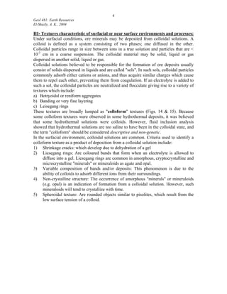 4
Geol 481: Earth Resources
El-Shazly, A. K., 2004
III- Textures characteristic of surfacial or near surface environments and processes:
Under surfacial conditions, ore minerals may be deposited from colloidal solutions. A
colloid is defined as a system consisting of two phases; one diffused in the other.
Colloidal particles range in size between ions in a true solution and particles that are <
10-3
cm in a coarse suspension. The colloidal material may be solid, liquid or gas
dispersed in another solid, liquid or gas.
Colloidal solutions believed to be responsible for the formation of ore deposits usually
consist of solids dispersed in liquids and are called "sols". In such sols, colloidal particles
commonly adsorb either cations or anions, and thus acquire similar charges which cause
them to repel each other, preventing them from coagulation. If an electrolyte is added to
such a sol, the colloidal particles are neutralized and flocculate giving rise to a variety of
textures which include:
a) Botryoidal or reniform aggregates
b) Banding or very fine layering
c) Leisegang rings
These textures are broadly lumped as "colloform" textures (Figs. 14 & 15). Because
some colloform textures were observed in some hydrothermal deposits, it was believed
that some hydrothermal solutions were colloids. However, fluid inclusion analysis
showed that hydrothermal solutions are too saline to have been in the colloidal state, and
the term "colloform" should be considered descriptive and non-genetic.
In the surfacial environment, colloidal solutions are common. Criteria used to identify a
colloform texture as a product of deposition from a colloidal solution include:
1) Shrinkage cracks: which develop due to dehydration of a gel
2) Liesegang rings: Are coloured bands that form when an electrolyte is allowed to
diffuse into a gel. Liesegang rings are common in amorphous, cryptocrystalline and
microcrystalline "minerals" or mineraloids as agate and opal.
3) Variable composition of bands and/or deposits: This phenomenon is due to the
ability of colloids to adsorb different ions from their surroundings.
4) Non-crystalline structure: The occurrence of amorphous "minerals" or mineraloids
(e.g. opal) is an indication of formation from a colloidal solution. However, such
mineraloids will tend to crystallize with time.
5) Spheroidal texture: Are rounded objects similar to pisolites, which result from the
low surface tension of a colloid.
 