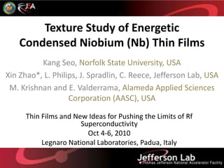 Texture Study of Energetic Condensed Niobium (Nb) Thin Films Kang Seo, Norfolk State University, USA Xin Zhao*, L. Philips, J. Spradlin, C. Reece, Jefferson Lab, USA M. Krishnan and E. Valderrama, Alameda Applied Sciences Corporation (AASC), USA Thin Films and New Ideas for Pushing the Limits of Rf Superconductivity Oct 4-6, 2010 Legnaro National Laboratories, Padua, Italy 