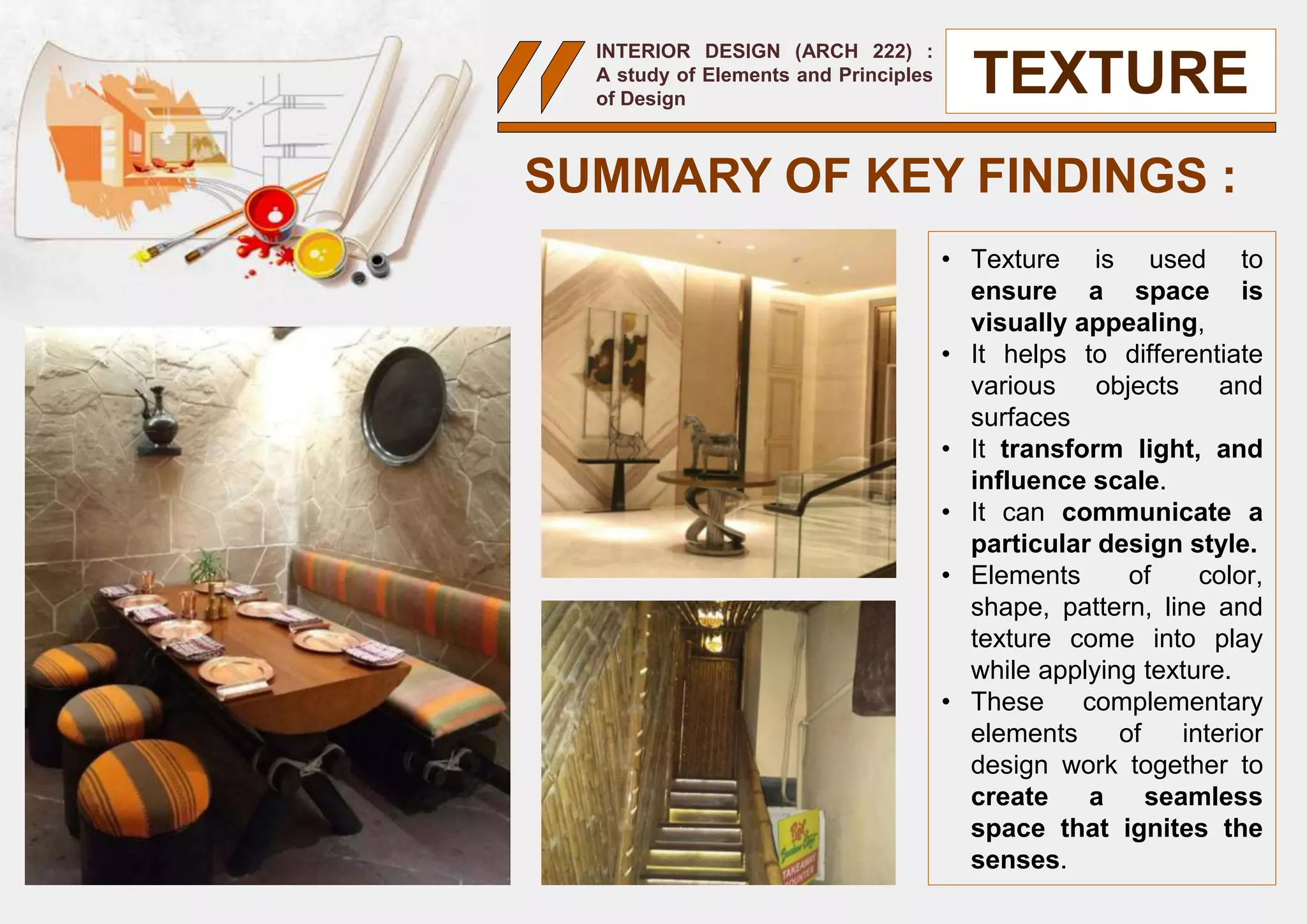 INTERIOR DESIGN (ARCH 222) :
A study of Elements and Principles
of Design
• Texture is used to
ensure a space is
visually appealing,
• It helps to differentiate
various objects and
surfaces
• It transform light, and
influence scale.
• It can communicate a
particular design style.
• Elements of color,
shape, pattern, line and
texture come into play
while applying texture.
• These complementary
elements of interior
design work together to
create a seamless
space that ignites the
senses.
SUMMARY OF KEY FINDINGS :
TEXTURE
 