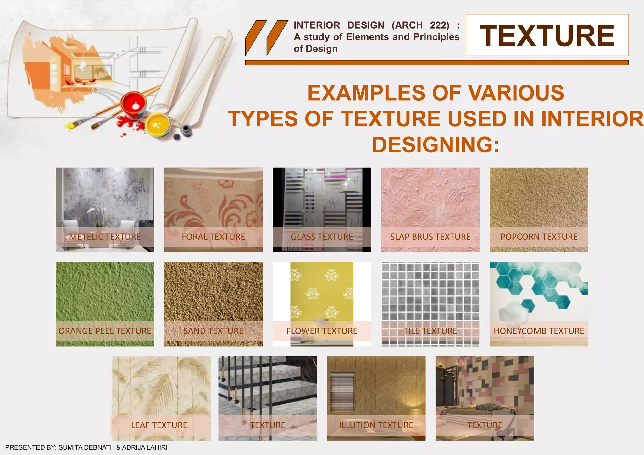INTERIOR DESIGN (ARCH 222) :
A study of Elements and Principles
of Design
TEXTURE
METELIC TEXTURE FORAL TEXTURE GLASS TEXTURE SLAP BRUS TEXTURE POPCORN TEXTURE
ORANGE PEEL TEXTURE SAND TEXTURE FLOWER TEXTURE TILE TEXTURE HONEYCOMB TEXTURE
LEAF TEXTURE TEXTURE ILLUTION TEXTURE TEXTURE
PRESENTED BY: SUMITA DEBNATH & ADRIJA LAHIRI
EXAMPLES OF VARIOUS
TYPES OF TEXTURE USED IN INTERIOR
DESIGNING:
 