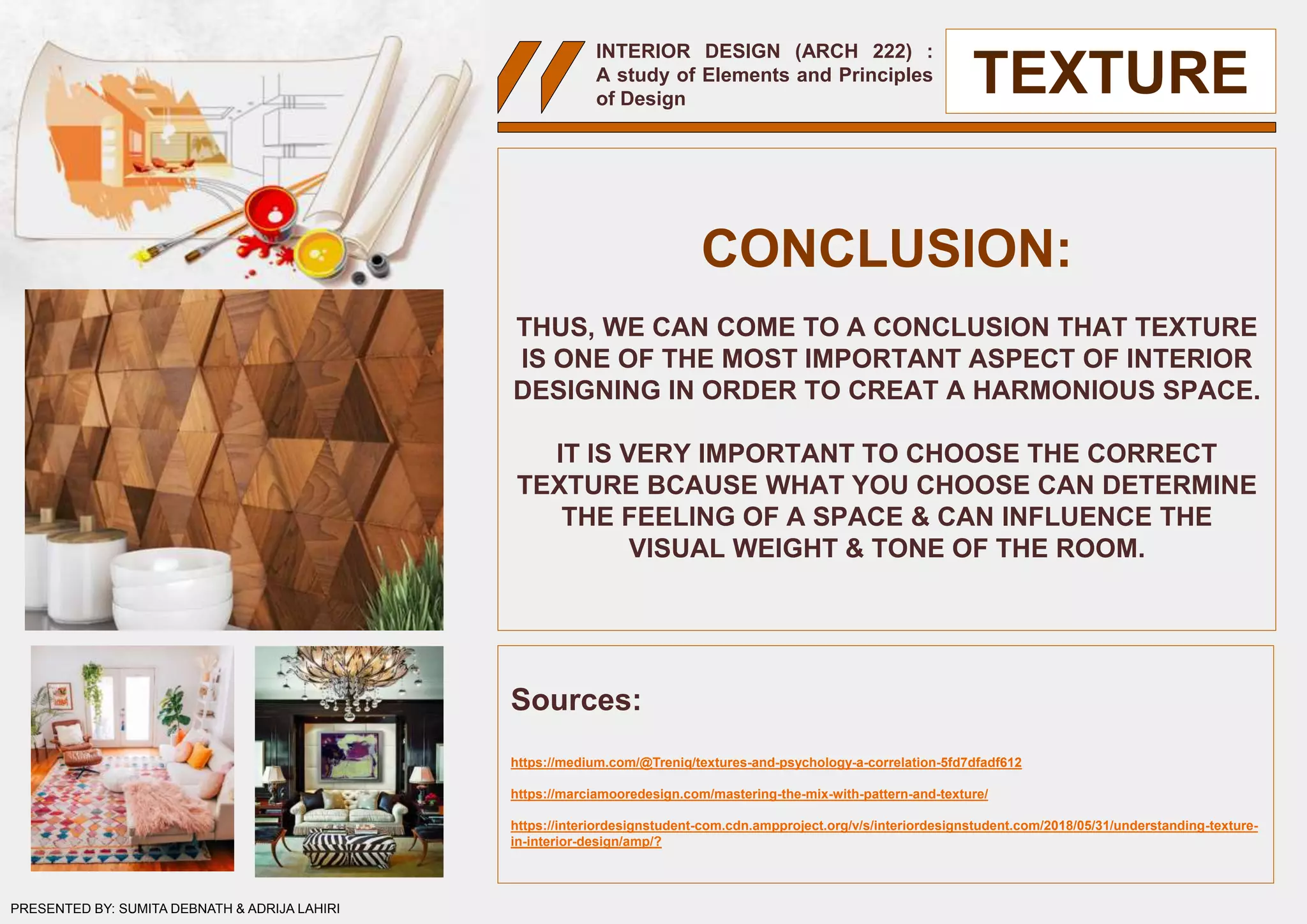 INTERIOR DESIGN (ARCH 222) :
A study of Elements and Principles
of Design
CONCLUSION:
THUS, WE CAN COME TO A CONCLUSION THAT TEXTURE
IS ONE OF THE MOST IMPORTANT ASPECT OF INTERIOR
DESIGNING IN ORDER TO CREAT A HARMONIOUS SPACE.
IT IS VERY IMPORTANT TO CHOOSE THE CORRECT
TEXTURE BCAUSE WHAT YOU CHOOSE CAN DETERMINE
THE FEELING OF A SPACE & CAN INFLUENCE THE
VISUAL WEIGHT & TONE OF THE ROOM.
Sources:
https://medium.com/@Treniq/textures-and-psychology-a-correlation-5fd7dfadf612
https://marciamooredesign.com/mastering-the-mix-with-pattern-and-texture/
https://interiordesignstudent-com.cdn.ampproject.org/v/s/interiordesignstudent.com/2018/05/31/understanding-texture-
in-interior-design/amp/?
TEXTURE
PRESENTED BY: SUMITA DEBNATH & ADRIJA LAHIRI
 