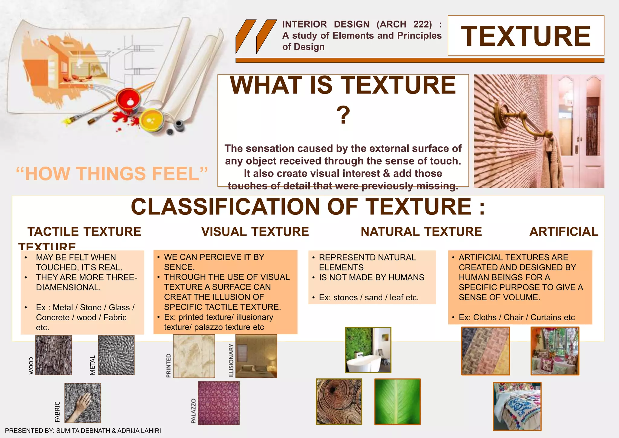 INTERIOR DESIGN (ARCH 222) :
A study of Elements and Principles
of Design
WHAT IS TEXTURE
?
The sensation caused by the external surface of
any object received through the sense of touch.
It also create visual interest & add those
touches of detail that were previously missing.
CLASSIFICATION OF TEXTURE :
TACTILE TEXTURE VISUAL TEXTURE NATURAL TEXTURE ARTIFICIAL
TEXTURE
TEXTURE
PRESENTED BY: SUMITA DEBNATH & ADRIJA LAHIRI
• MAY BE FELT WHEN
TOUCHED, IT’S REAL.
• THEY ARE MORE THREE-
DIAMENSIONAL.
• Ex : Metal / Stone / Glass /
Concrete / wood / Fabric
etc.
• WE CAN PERCIEVE IT BY
SENCE.
• THROUGH THE USE OF VISUAL
TEXTURE A SURFACE CAN
CREAT THE ILLUSION OF
SPECIFIC TACTILE TEXTURE.
• Ex: printed texture/ illusionary
texture/ palazzo texture etc
• REPRESENTD NATURAL
ELEMENTS
• IS NOT MADE BY HUMANS
• Ex: stones / sand / leaf etc.
• ARTIFICIAL TEXTURES ARE
CREATED AND DESIGNED BY
HUMAN BEINGS FOR A
SPECIFIC PURPOSE TO GIVE A
SENSE OF VOLUME.
• Ex: Cloths / Chair / Curtains etc
WOOD
FABRIC
METAL
“HOW THINGS FEEL”
 