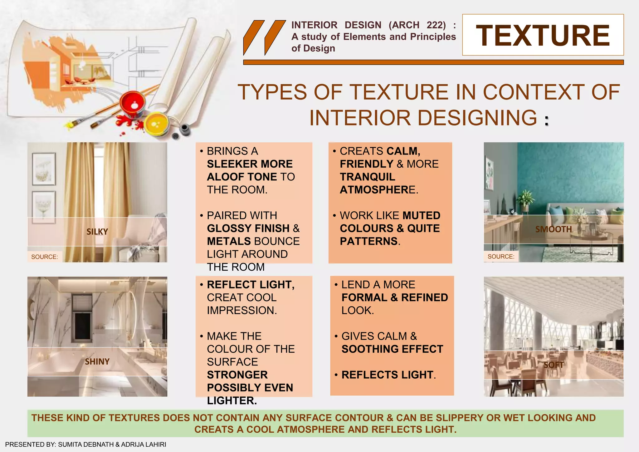 INTERIOR DESIGN (ARCH 222) :
A study of Elements and Principles
of Design
TYPES OF TEXTURE IN CONTEXT OF
INTERIOR DESIGNING :
SILKY
SOFT
SMOOTH
SHINY
• BRINGS A
SLEEKER MORE
ALOOF TONE TO
THE ROOM.
• PAIRED WITH
GLOSSY FINISH &
METALS BOUNCE
LIGHT AROUND
THE ROOM
• REFLECT LIGHT,
CREAT COOL
IMPRESSION.
• MAKE THE
COLOUR OF THE
SURFACE
STRONGER
POSSIBLY EVEN
LIGHTER.
• CREATS CALM,
FRIENDLY & MORE
TRANQUIL
ATMOSPHERE.
• WORK LIKE MUTED
COLOURS & QUITE
PATTERNS.
• LEND A MORE
FORMAL & REFINED
LOOK.
• GIVES CALM &
SOOTHING EFFECT
• REFLECTS LIGHT.
THESE KIND OF TEXTURES DOES NOT CONTAIN ANY SURFACE CONTOUR & CAN BE SLIPPERY OR WET LOOKING AND
CREATS A COOL ATMOSPHERE AND REFLECTS LIGHT.
SOURCE: SOURCE:
TEXTURE
PRESENTED BY: SUMITA DEBNATH & ADRIJA LAHIRI
 