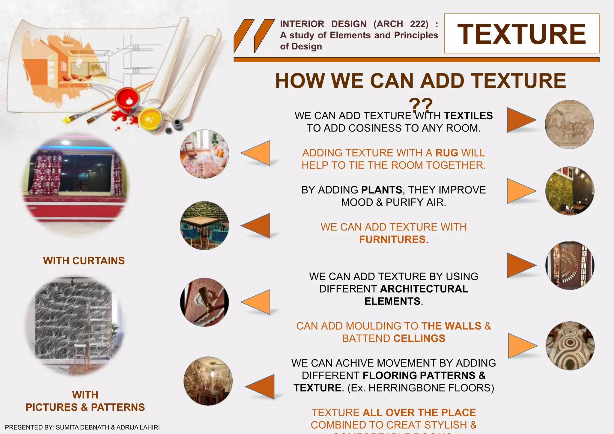 INTERIOR DESIGN (ARCH 222) :
A study of Elements and Principles
of Design
HOW WE CAN ADD TEXTURE
??WE CAN ADD TEXTURE WITH TEXTILES
TO ADD COSINESS TO ANY ROOM.
ADDING TEXTURE WITH A RUG WILL
HELP TO TIE THE ROOM TOGETHER.
BY ADDING PLANTS, THEY IMPROVE
MOOD & PURIFY AIR.
WE CAN ADD TEXTURE WITH
FURNITURES.
WE CAN ADD TEXTURE BY USING
DIFFERENT ARCHITECTURAL
ELEMENTS.
CAN ADD MOULDING TO THE WALLS &
BATTEND CELLINGS
WE CAN ACHIVE MOVEMENT BY ADDING
DIFFERENT FLOORING PATTERNS &
TEXTURE. (Ex. HERRINGBONE FLOORS)
TEXTURE ALL OVER THE PLACE
COMBINED TO CREAT STYLISH &
TEXTURE
WITH CURTAINS
WITH
PICTURES & PATTERNS
PRESENTED BY: SUMITA DEBNATH & ADRIJA LAHIRI
 