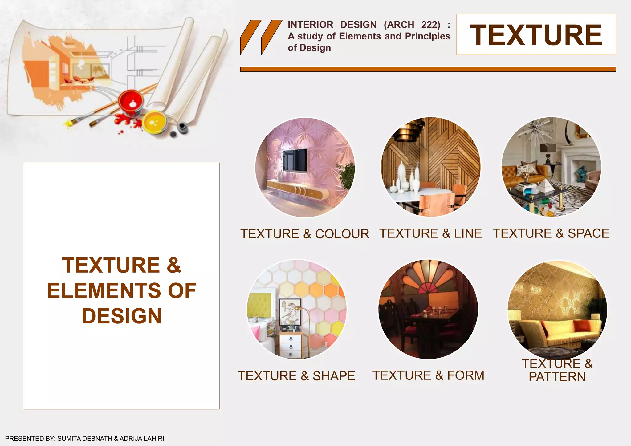 INTERIOR DESIGN (ARCH 222) :
A study of Elements and Principles
of Design
TEXTURE
TEXTURE &
ELEMENTS OF
DESIGN
TEXTURE & COLOUR TEXTURE & LINE TEXTURE & SPACE
TEXTURE & SHAPE TEXTURE & FORM
TEXTURE &
PATTERN
PRESENTED BY: SUMITA DEBNATH & ADRIJA LAHIRI
 