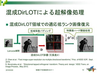 混成DirLOTによる超解像処理
 混成DirLOT領域での適応低ランク画像復元
HL
LH HH
Lanczos補間 𝐃𝐃
1
𝑅𝑅
𝐃𝐃𝑇𝑇
Θ ⋅HL
LH HH
HL
LH HH
S. Muramatsu et al.: “Directional lapped orthogonal transform: Theory and design,” IEEE Trans. on
Image Process., May 2012.
2018/3/29 ICT地域 先端技術セミナー 10
低域係数パディング
混成DirLOT辞書（冗長度𝑅𝑅）
Z. Chen et al.: “Fast image super-resolution via multiple directional transforms,” Proc. of IEEE ICIP, Sept.
2016.
特異値ハード閾値処理
 