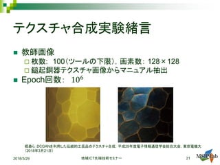 テクスチャ合成実験緒言
 教師画像
 枚数: 100（ツールの下限），画素数： 128×128
 鎚起銅器テクスチャ画像からマニュアル抽出
 Epoch回数： 106
2018/3/29 ICT地域 先端技術セミナー 21
栢森ら：DCGANを利用した伝統的工芸品のテクスチャ合成，平成29年度電子情報通信学会総合大会，東京電機大
（2018年3月21日）
 