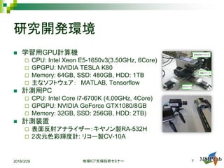 研究開発環境
 学習用GPU計算機
 CPU: Intel Xeon E5-1650v3(3.50GHz, 6Core)
 GPGPU: NVIDIA TESLA K80
 Memory: 64GB, SSD: 480GB, HDD: 1TB
 主なソフトウェア： MATLAB, Tensorflow
 計測用PC
 CPU: Intel Core i7-6700K (4.00GHz, 4Core)
 GPGPU: NVIDIA GeForce GTX1080/8GB
 Memory: 32GB, SSD: 256GB, HDD: 2TB)
 計測装置
 表面反射アナライザー：キヤノン製RA-532H
 2次元色彩輝度計: リコー製CV-10A
2018/3/29 ICT地域 先端技術セミナー 7
 