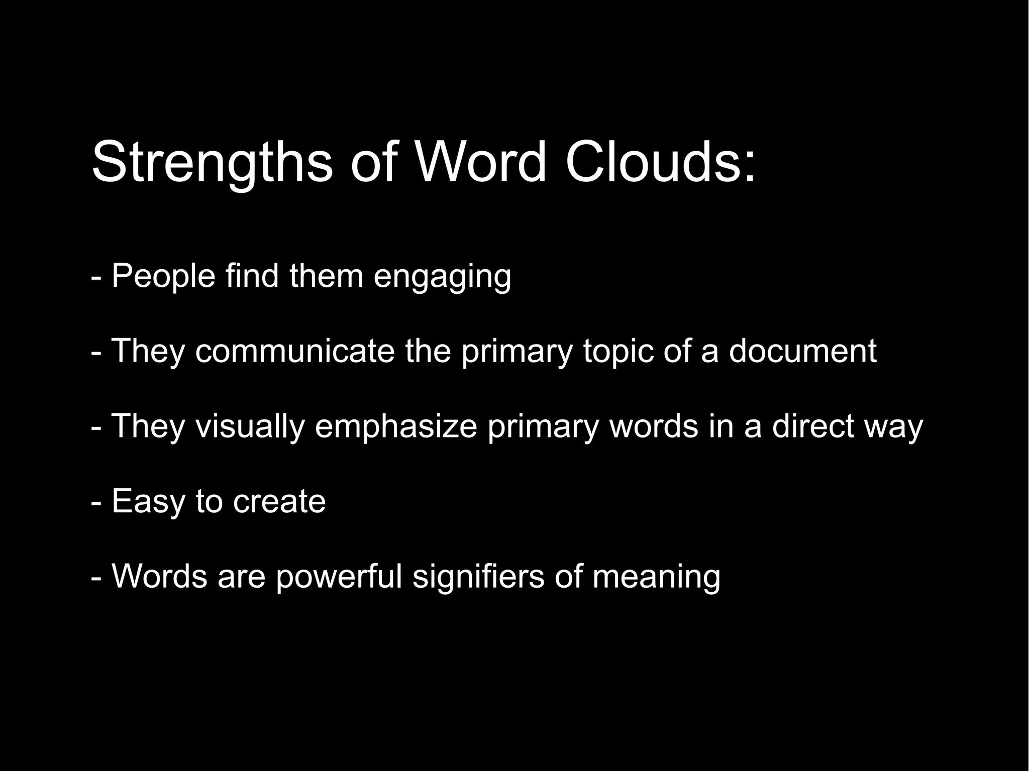 Strengths of Word Clouds:
•

- People find them engaging
- They communicate the primary topic of a document
- They visually emphasize primary words in a direct way
- Easy to create
- Words are powerful signifiers of meaning

 