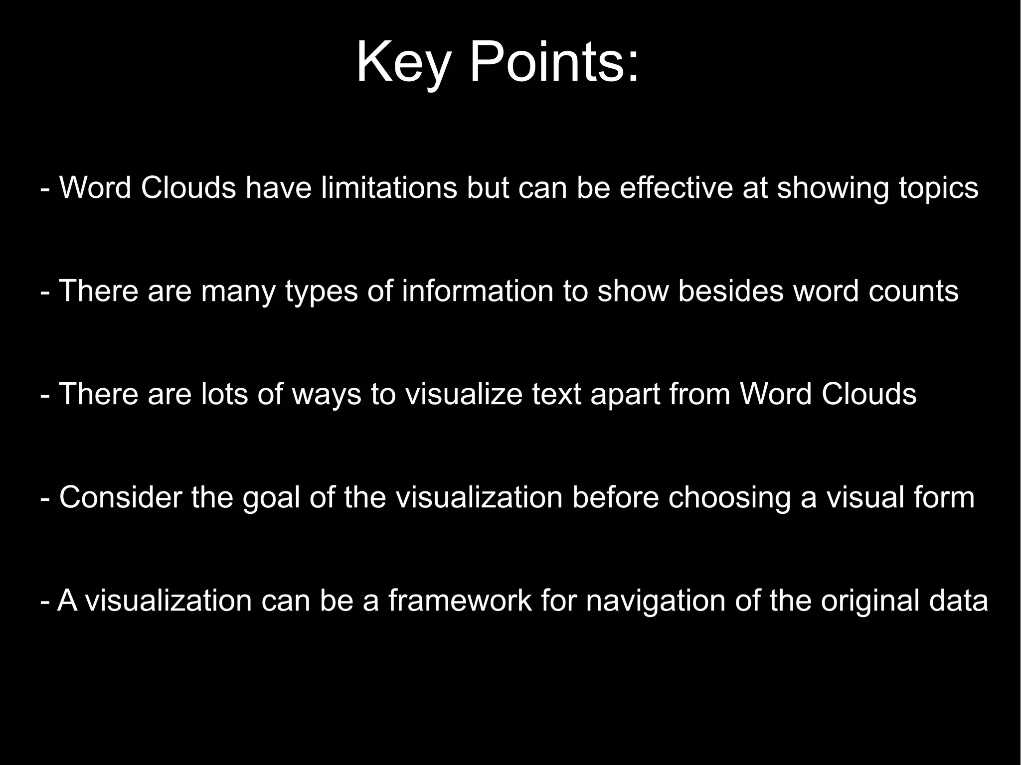 Key Points:
- Word Clouds have limitations but can be effective at showing topics
- There are many types of information to show besides word counts
- There are lots of ways to visualize text apart from Word Clouds
- Consider the goal of the visualization before choosing a visual form
- A visualization can be a framework for navigation of the original data

 