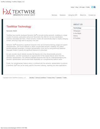 TextWise Technology | TextWise Company, LLC

Home

Services

Solutions

Blog

Using Our API

API Login

About Us

ABOUT US

TextWise Technology

Technology

Semantic Gist®

Whitepaper
In the Media

TextWise has recently developed Semantic Gist® to provide intuitive semantic modeling on a large
number of samples, particularly vertical text documents that often do not have classification
schemes associated with them. These semantic models will automatically adapt to rapidly changing
content, ensuring a high level of accuracy over time.
Semantic Gist® represents a significant advance in the use of machine learning, image and speech
characterization, and neural networks to attack unsupervised semantic modeling. Our patentpending approach generates a compact representation of any text by using advanced statistical
language models to identify the significant features of a document.
An auto-encoder neural network encodes the features into a low-dimensionality semantic
representation, and then reconstructs an approximation of the original feature vector from the
semantic representation. The software highlights keywords that may be underrepresented by the
semantic representation and encodes these separately as a complementary feature vector.
Finally, the complementary feature vector is combined with the semantic representation to produce
a Semantic Gist® that can be easily used for document indexing, matching and other applications.

Copyright © 2014 TextWise Company, LLC

http://textwise.com/technology[1/10/2014 5:34:07 PM]

Site Map

Terms & Conditions

Privacy Policy

Facebook

Twitter

History
IP Portfolio

Profile

         

Contact Us

 