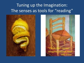 Tuning up the Imagination:
The senses as tools for “reading”




                   “Those that cannot
                   imagine, cannot read.”
                      -      -Eliot Eisner
 
