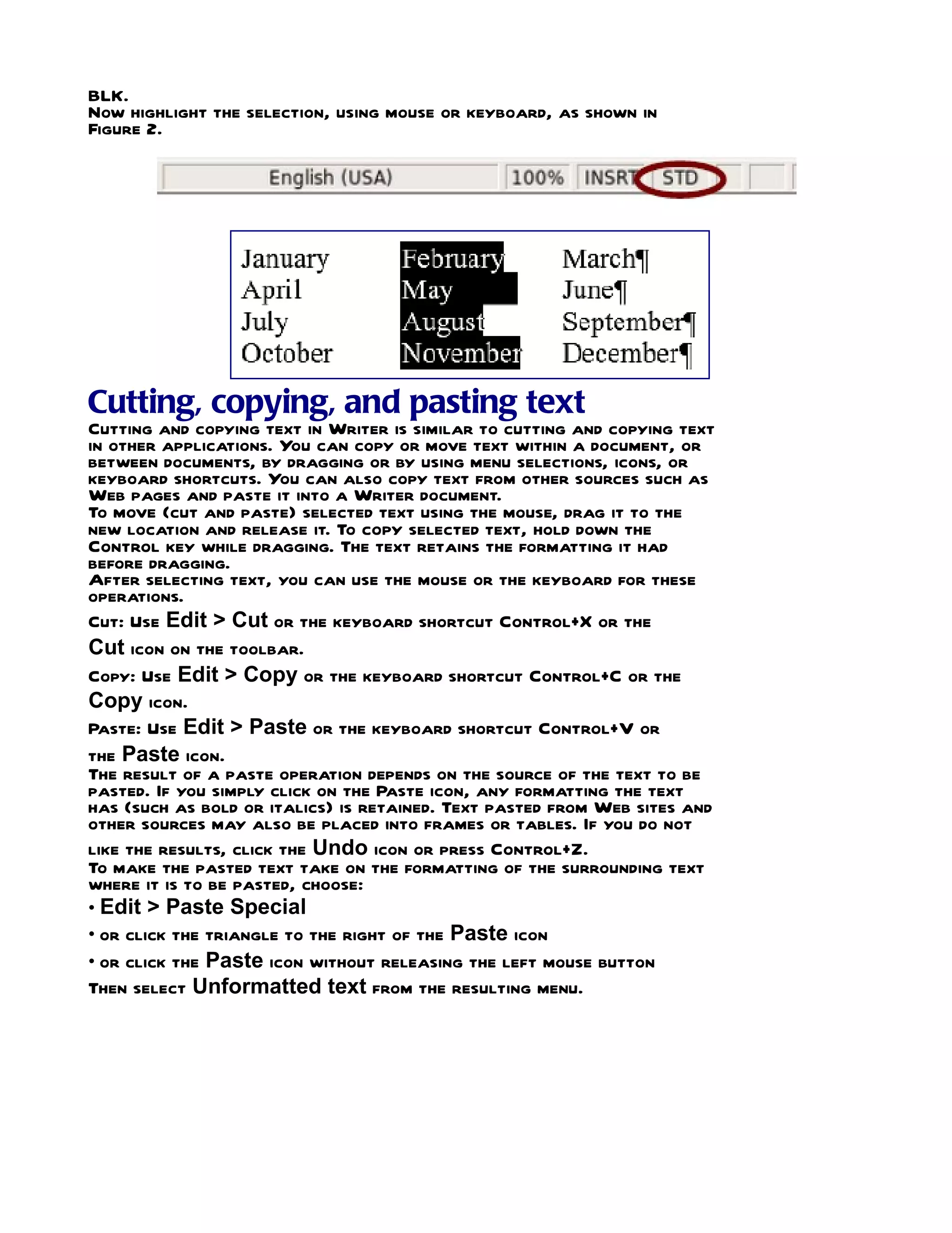 BLK.
Now highlight the selection, using mouse or keyboard, as shown in
Figure 2.




Cutting, copying, and pasting text
Cutting and copying text in Writer is similar to cutting and copying text
in other applications. You can copy or move text within a document, or
between documents, by dragging or by using menu selections, icons, or
keyboard shortcuts. You can also copy text from other sources such as
Web pages and paste it into a Writer document.
To move (cut and paste) selected text using the mouse, drag it to the
new location and release it. To copy selected text, hold down the
Control key while dragging. The text retains the formatting it had
before dragging.
After selecting text, you can use the mouse or the keyboard for these
operations.
Cut: Use Edit > Cut or the keyboard shortcut Control+X or the
Cut icon on the toolbar.
Copy: Use Edit > Copy or the keyboard shortcut Control+C or the
Copy icon.
Paste: Use Edit > Paste or the keyboard shortcut Control+V or
the Paste icon.
The result of a paste operation depends on the source of the text to be
pasted. If you simply click on the Paste icon, any formatting the text
has (such as bold or italics) is retained. Text pasted from Web sites and
other sources may also be placed into frames or tables. If you do not
like the results, click the Undo icon or press Control+Z.
To make the pasted text take on the formatting of the surrounding text
where it is to be pasted, choose:
• Edit > Paste Special
• or click the triangle to the right of the Paste icon
• or click the Paste icon without releasing the left mouse button
Then select Unformatted text from the resulting menu.
 