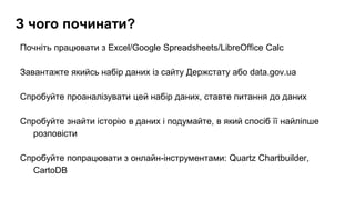 З чого починати?
Почніть працювати з Excel/Google Spreadsheets/LibreOffice Calc
Завантажте якийсь набір даних із сайту Держстату або data.gov.ua
Спробуйте проаналізувати цей набір даних, ставте питання до даних
Спробуйте знайти історію в даних і подумайте, в який спосіб її найліпше
розповісти
Спробуйте попрацювати з онлайн-інструментами: Quartz Chartbuilder,
CartoDB
 