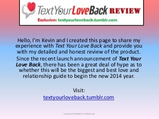 Hello, I’m Kevin and I created this page to share my
experience with Text Your Love Back and provide you
with my detailed and honest review of the product.
Since the recent launch announcement of Text Your
Love Back, there has been a great deal of hype as to
whether this will be the biggest and best love and
relationship guide to begin the new 2014 year.
Visit:
textyourloveback.tumblr.com
textyourloveback.tumblr.com

 