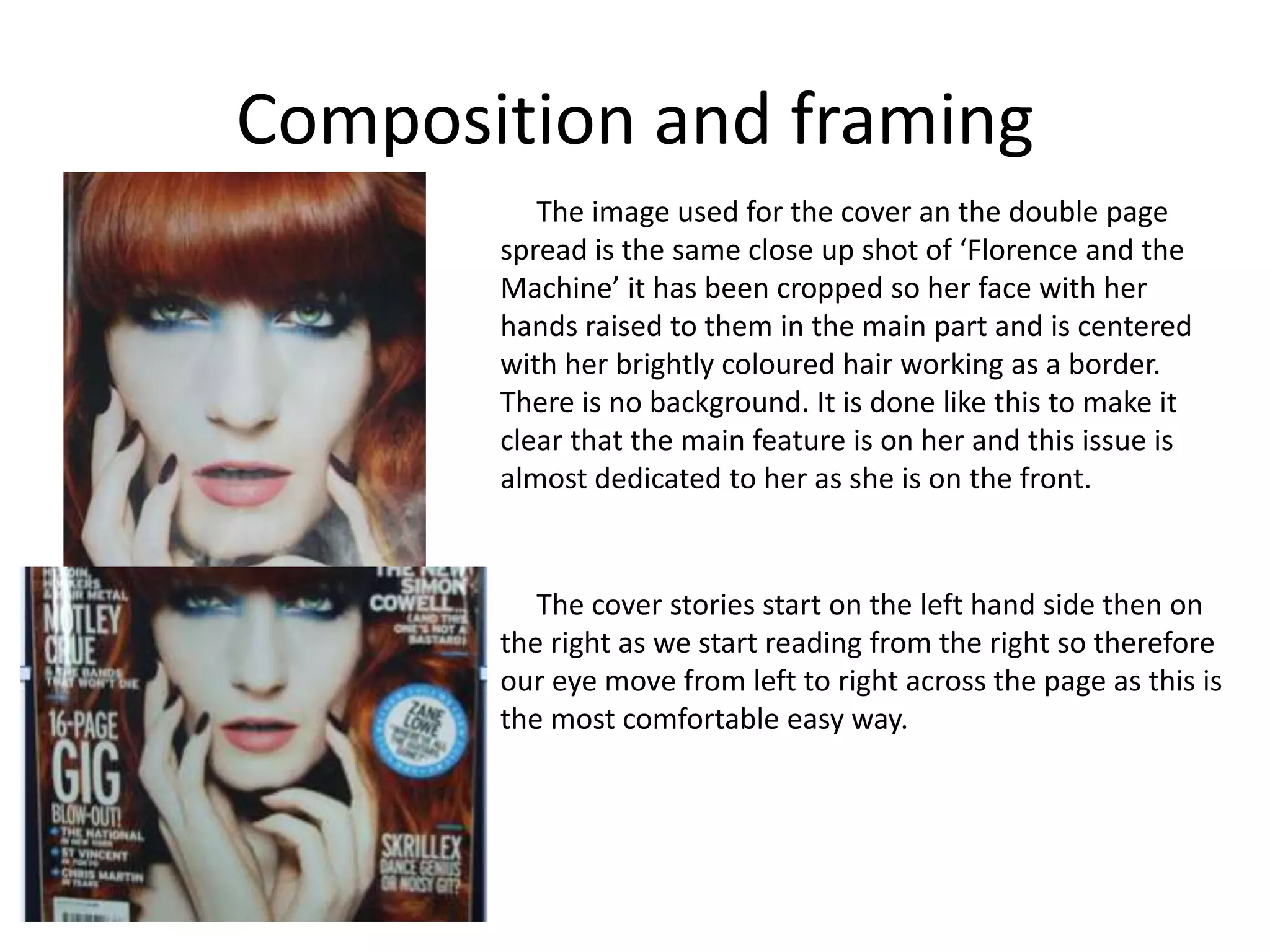Composition and framing
The image used for the cover an the double page
spread is the same close up shot of ‘Florence and the
Machine’ it has been cropped so her face with her
hands raised to them in the main part and is centered
with her brightly coloured hair working as a border.
There is no background. It is done like this to make it
clear that the main feature is on her and this issue is
almost dedicated to her as she is on the front.
The cover stories start on the left hand side then on
the right as we start reading from the right so therefore
our eye move from left to right across the page as this is
the most comfortable easy way.
 