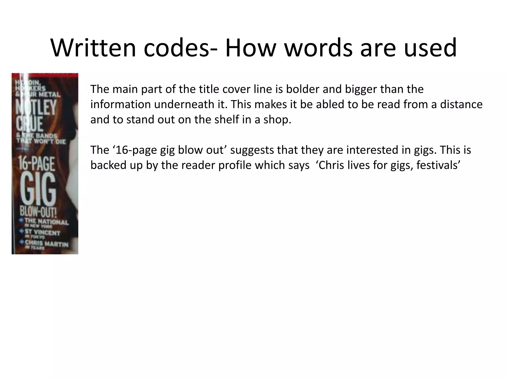 Written codes- How words are used
The main part of the title cover line is bolder and bigger than the
information underneath it. This makes it be abled to be read from a distance
and to stand out on the shelf in a shop.
The ‘16-page gig blow out’ suggests that they are interested in gigs. This is
backed up by the reader profile which says ‘Chris lives for gigs, festivals’
 
