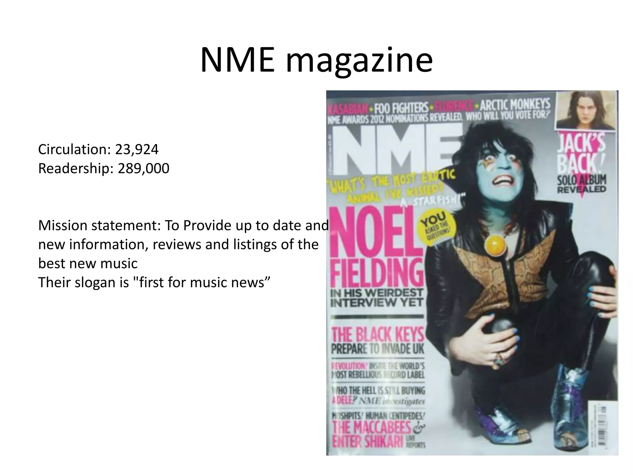 NME magazine
Circulation: 23,924
Readership: 289,000
Mission statement: To Provide up to date and
new information, reviews and listings of the
best new music
Their slogan is "first for music news”
 