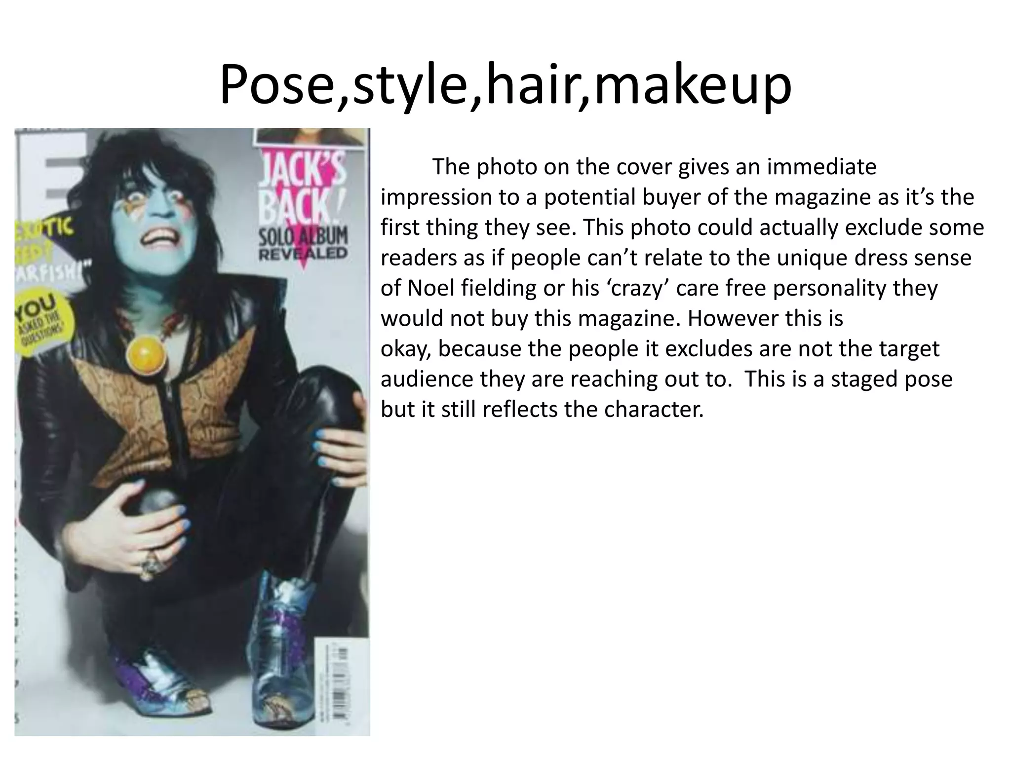 Pose,style,hair,makeup
The photo on the cover gives an immediate
impression to a potential buyer of the magazine as it’s the
first thing they see. This photo could actually exclude some
readers as if people can’t relate to the unique dress sense
of Noel fielding or his ‘crazy’ care free personality they
would not buy this magazine. However this is
okay, because the people it excludes are not the target
audience they are reaching out to. This is a staged pose
but it still reflects the character.
 