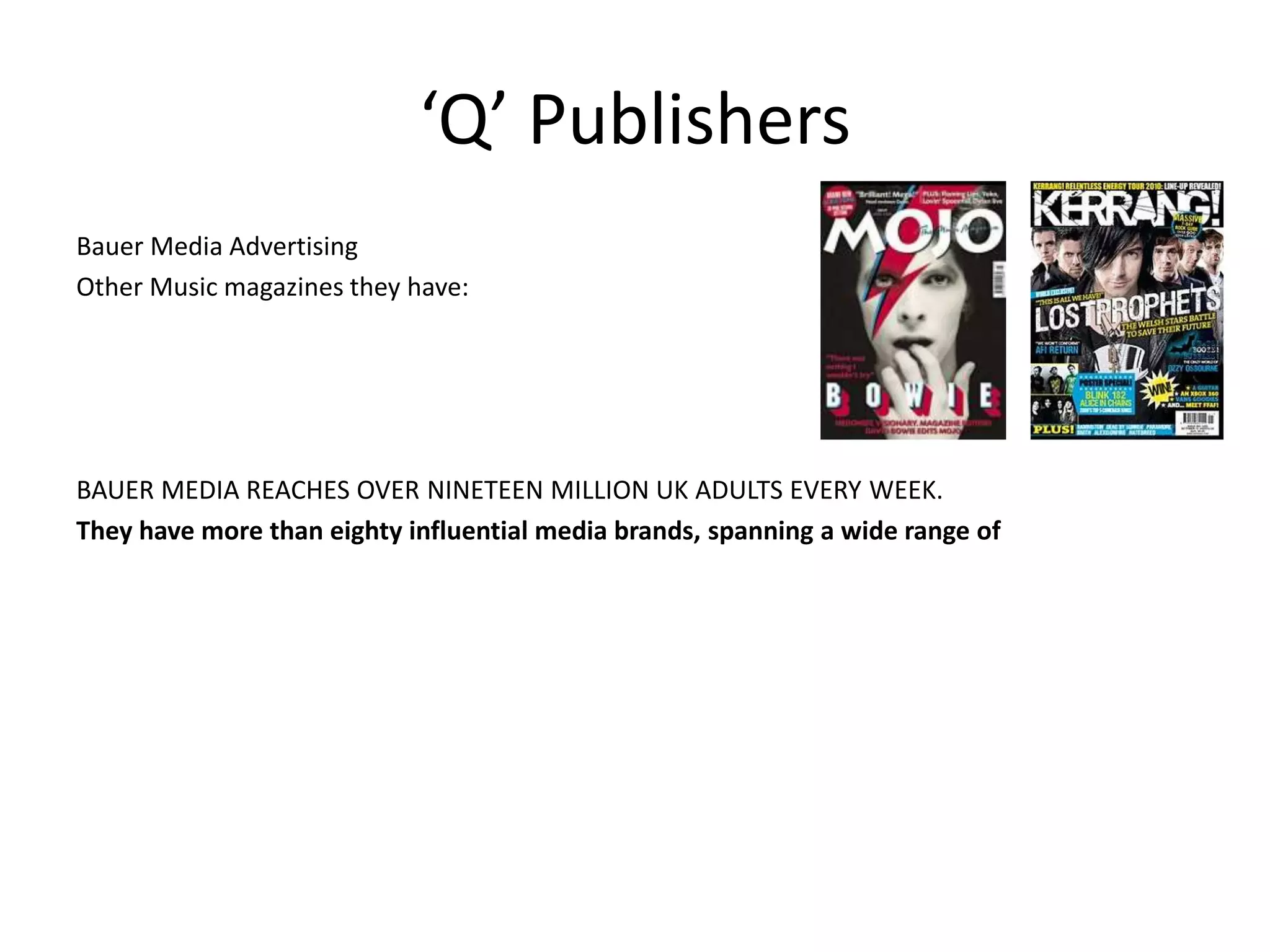 ‘Q’ Publishers
Bauer Media Advertising
Other Music magazines they have:
BAUER MEDIA REACHES OVER NINETEEN MILLION UK ADULTS EVERY WEEK.
They have more than eighty influential media brands, spanning a wide range of
 